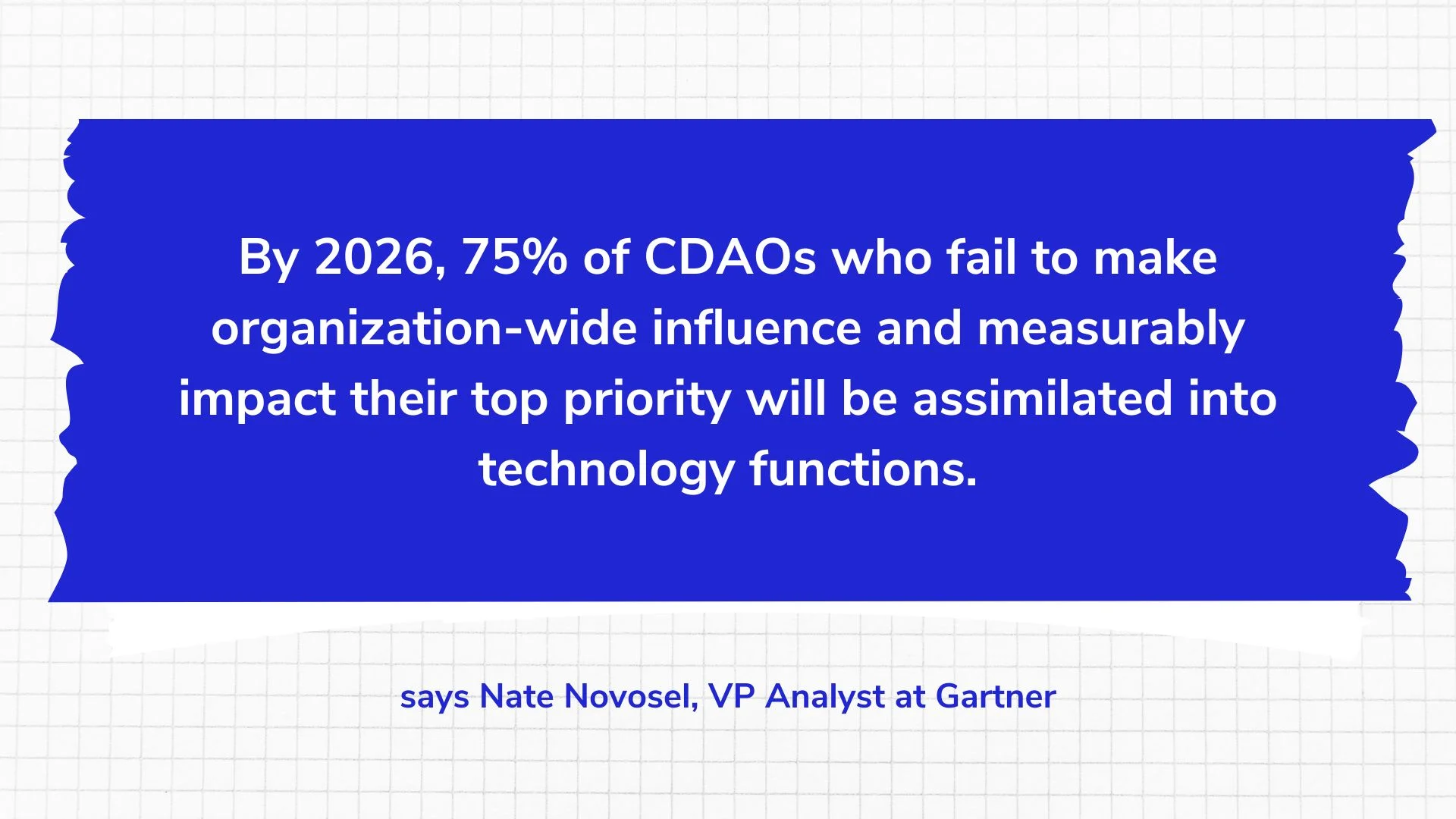By 2026, 75% of CDAOs who fail to make organization-wide influence and measurably impact their top priority will be assimilated into technology functions.