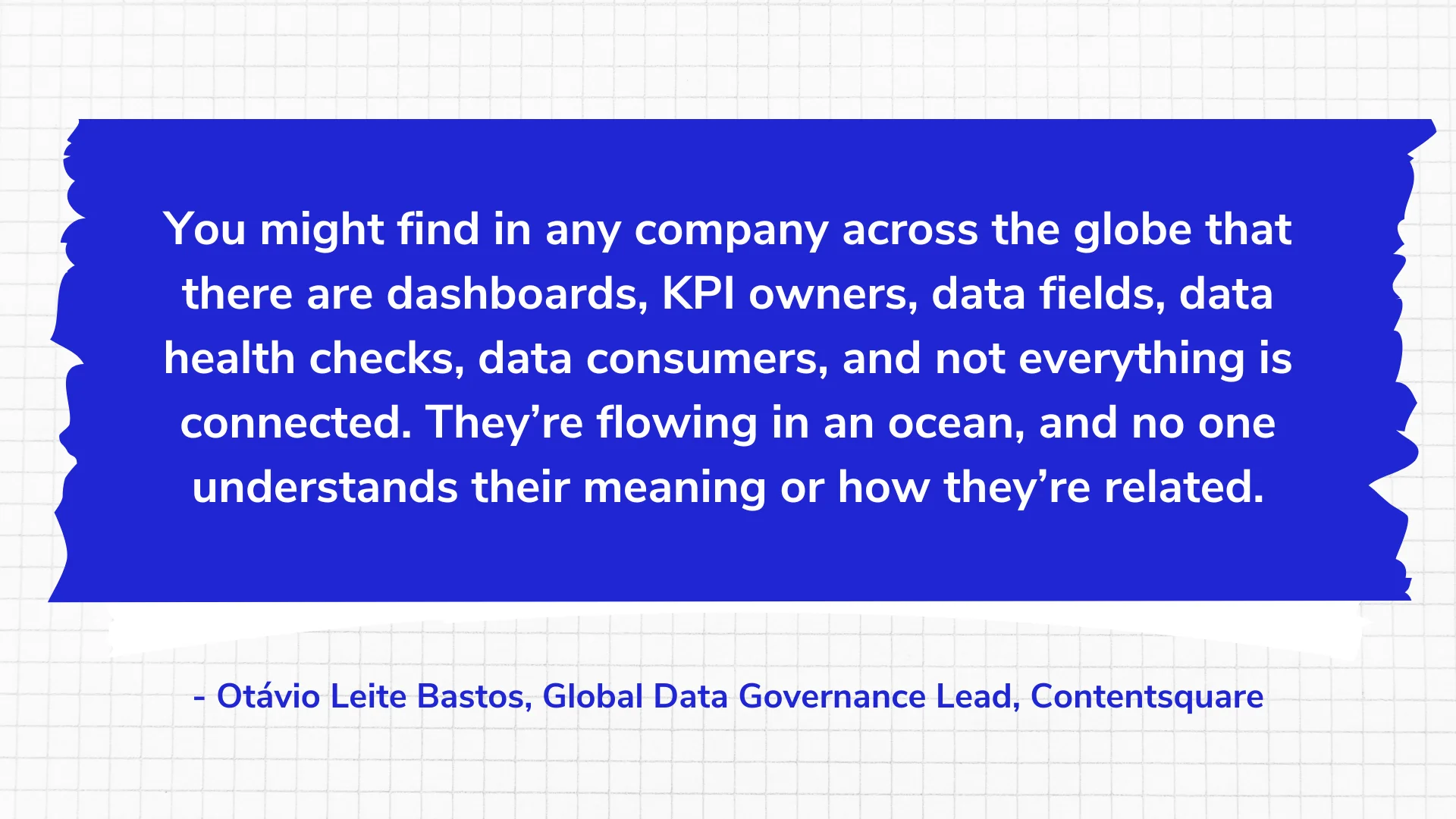 You might find in any company across the globe that there are dashboards, KPI owners, data fields, data health checks, data consumers, and not everything is connected. They’re flowing in an ocean, and no one understands their meaning or how they’re related.