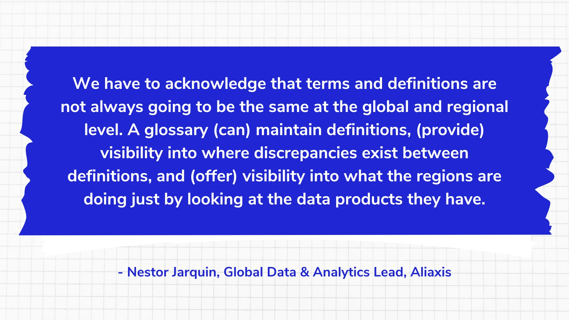 We have to acknowledge that terms and definitions are not always going to be the same at the global and regional level. A glossary (can) maintain definitions, (provide) visibility into where discrepancies exist between definitions, and (offer) visibility into what the regions are doing just by looking at the data products they have